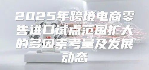 2025年跨境电商零售进口试点范围扩大的多因素考量及发展动态