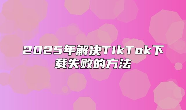 2025年解决TikTok下载失败的方法