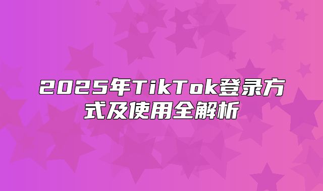 2025年TikTok登录方式及使用全解析
