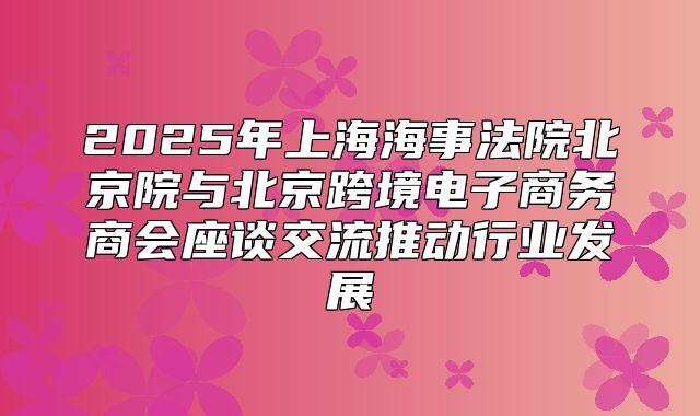 2025年上海海事法院北京院与北京跨境电子商务商会座谈交流推动行业发展