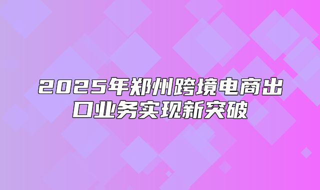 2025年郑州跨境电商出口业务实现新突破
