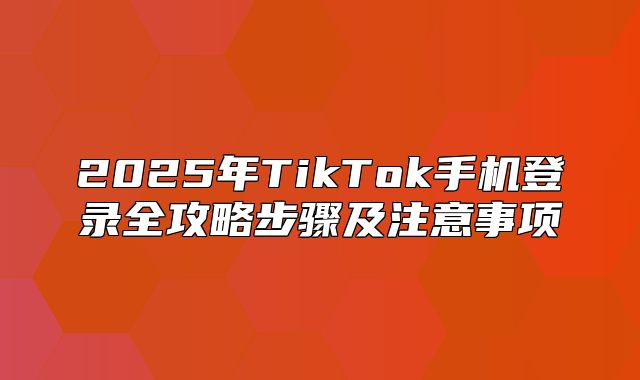 2025年TikTok手机登录全攻略步骤及注意事项