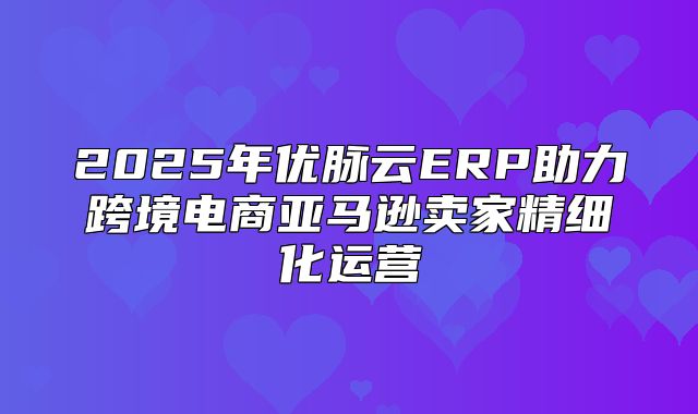 2025年优脉云ERP助力跨境电商亚马逊卖家精细化运营