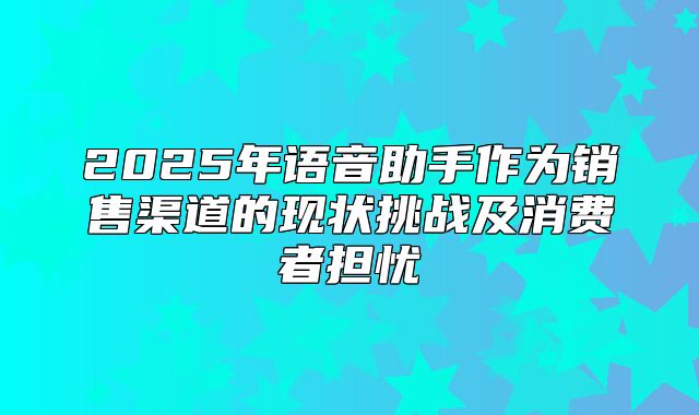 2025年语音助手作为销售渠道的现状挑战及消费者担忧
