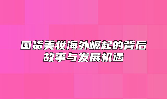 国货美妆海外崛起的背后故事与发展机遇