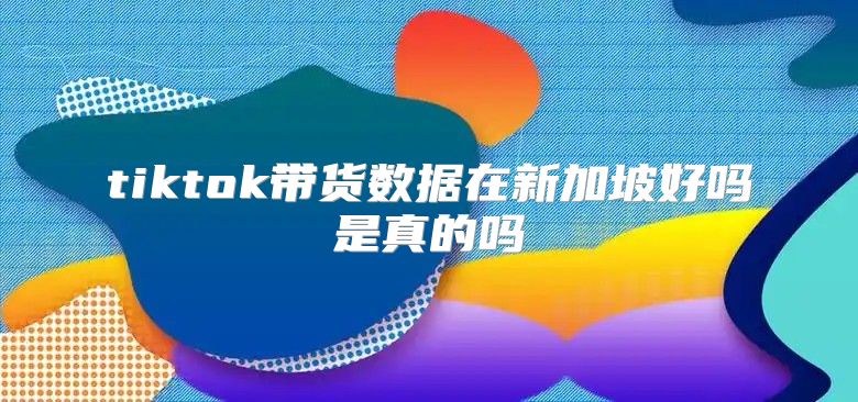 tiktok带货数据在新加坡好吗是真的吗