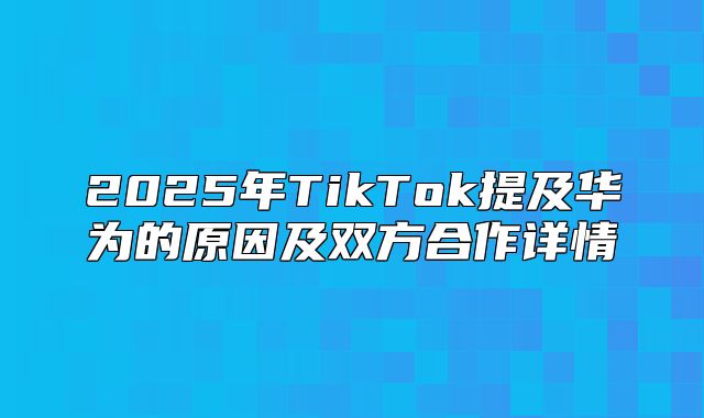 2025年TikTok提及华为的原因及双方合作详情