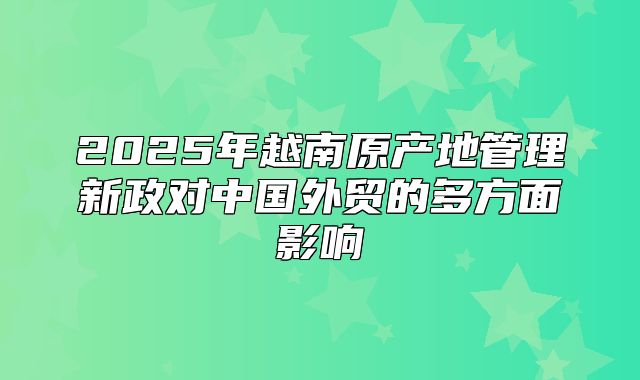 2025年越南原产地管理新政对中国外贸的多方面影响