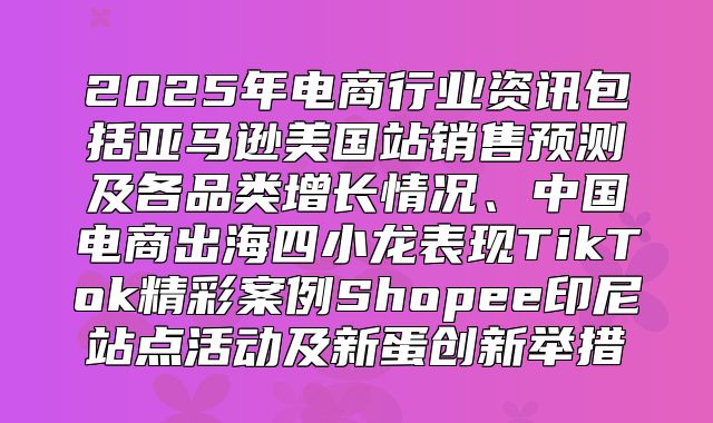 2025年电商行业资讯包括亚马逊美国站销售预测及各品类增长情况、中国电商出海四小龙表现TikTok精彩案例Shopee印尼站点活动及新蛋创新举措