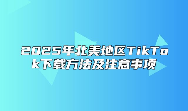2025年北美地区TikTok下载方法及注意事项
