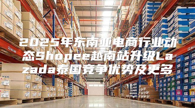 2025年东南亚电商行业动态Shopee越南站升级Lazada泰国竞争优势及更多