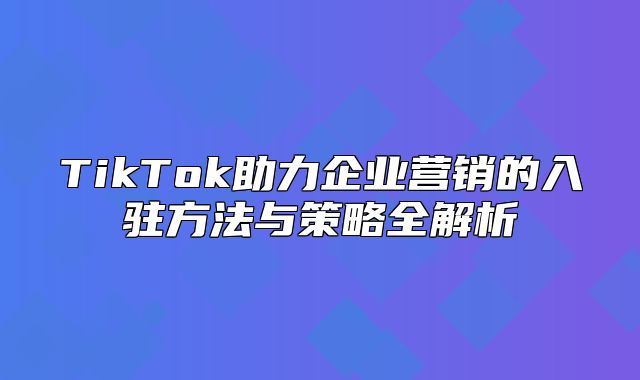 TikTok助力企业营销的入驻方法与策略全解析