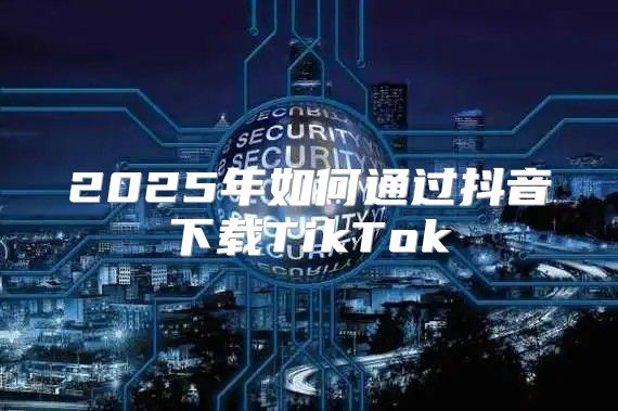 2025年如何通过抖音下载TikTok