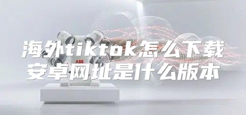 海外tiktok怎么下载安卓网址是什么版本