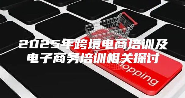 2025年跨境电商培训及电子商务培训相关探讨