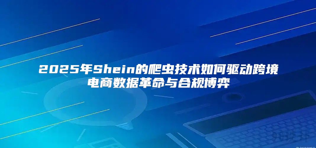 2025年Shein的爬虫技术如何驱动跨境电商数据革命与合规博弈