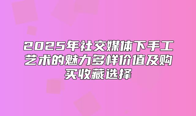 2025年社交媒体下手工艺术的魅力多样价值及购买收藏选择