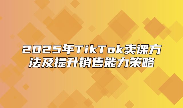 2025年TikTok卖课方法及提升销售能力策略