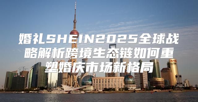婚礼SHEIN2025全球战略解析跨境生态链如何重塑婚庆市场新格局