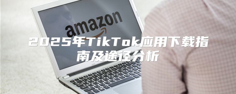 2025年TikTok应用下载指南及途径分析