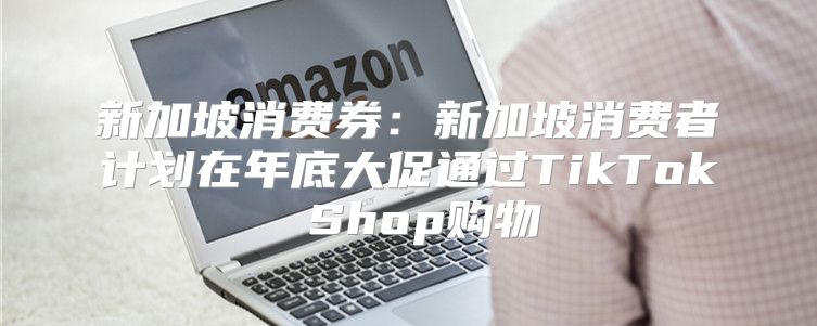 新加坡消费券：新加坡消费者计划在年底大促通过TikTok Shop购物
