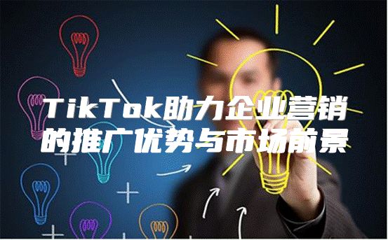 TikTok助力企业营销的推广优势与市场前景