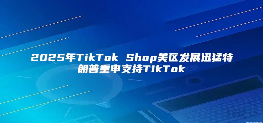 2025年TikTok Shop美区发展迅猛特朗普重申支持TikTok