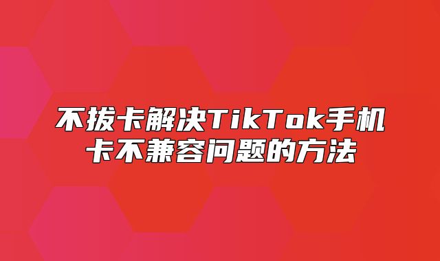 不拔卡解决TikTok手机卡不兼容问题的方法