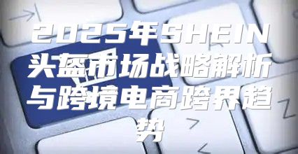 2025年SHEIN头盔市场战略解析与跨境电商跨界趋势