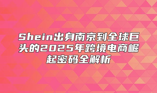 Shein出身南京到全球巨头的2025年跨境电商崛起密码全解析