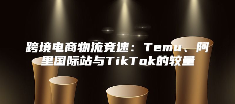 跨境电商物流竞速：Temu、阿里国际站与TikTok的较量