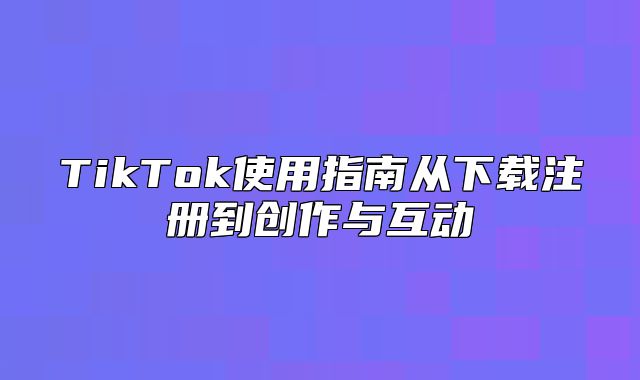 TikTok使用指南从下载注册到创作与互动