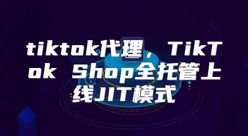 tiktok代理，TikTok Shop全托管上线JIT模式