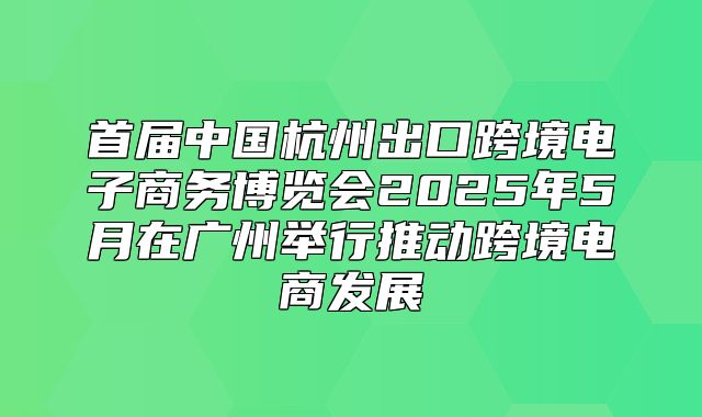 首届中国杭州出口跨境电子商务博览会2025年5月在广州举行推动跨境电商发展
