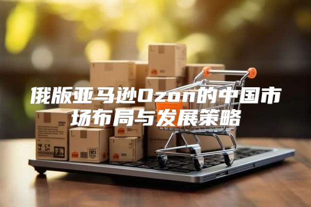 俄版亚马逊Ozon的中国市场布局与发展策略