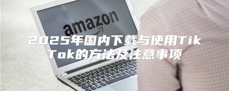 2025年国内下载与使用TikTok的方法及注意事项