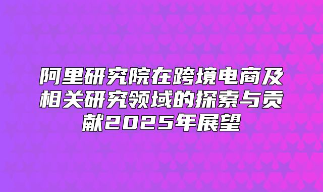 阿里研究院在跨境电商及相关研究领域的探索与贡献2025年展望