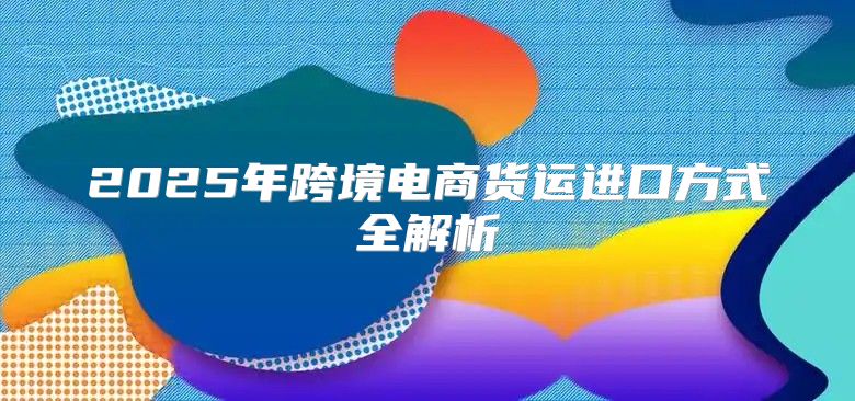 2025年跨境电商货运进口方式全解析