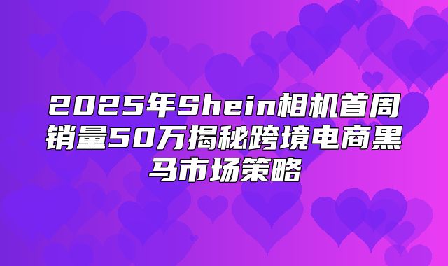 2025年Shein相机首周销量50万揭秘跨境电商黑马市场策略