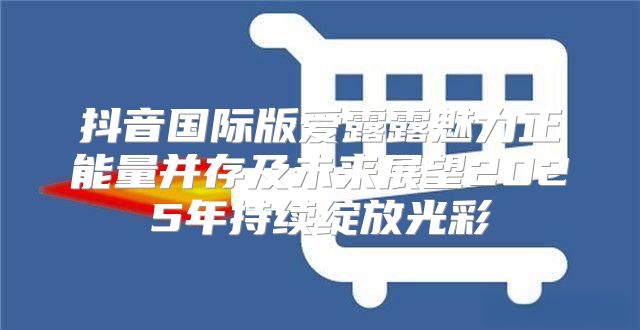 抖音国际版爱露露魅力正能量并存及未来展望2025年持续绽放光彩