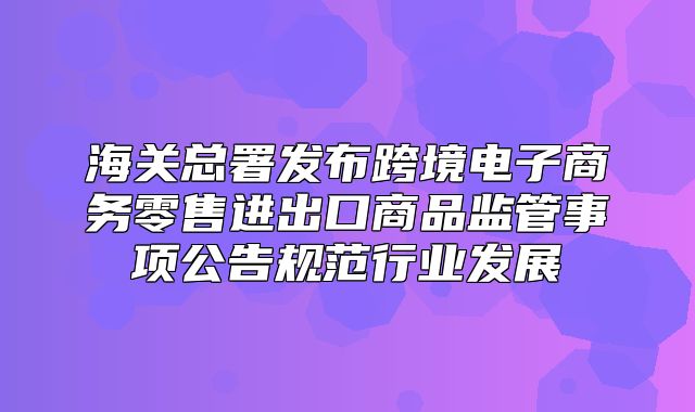 海关总署发布跨境电子商务零售进出口商品监管事项公告规范行业发展