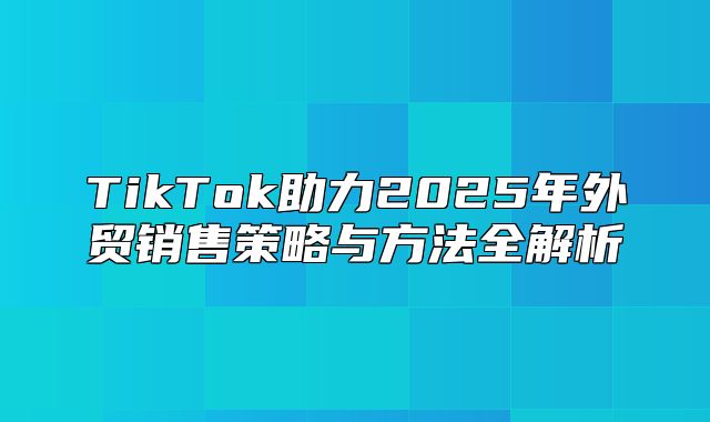 TikTok助力2025年外贸销售策略与方法全解析