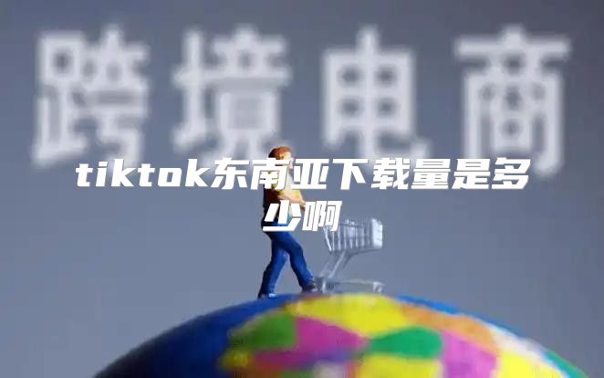 tiktok东南亚下载量是多少啊