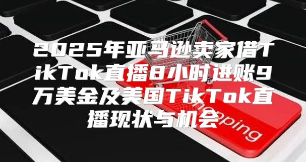 2025年亚马逊卖家借TikTok直播8小时进账9万美金及美国TikTok直播现状与机会