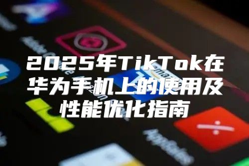 2025年TikTok在华为手机上的使用及性能优化指南