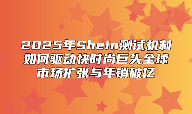 2025年Shein测试机制如何驱动快时尚巨头全球市场扩张与年销破亿