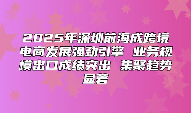 2025年深圳前海成跨境电商发展强劲引擎 业务规模出口成绩突出 集聚趋势显著