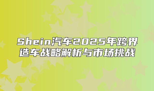 Shein汽车2025年跨界造车战略解析与市场挑战