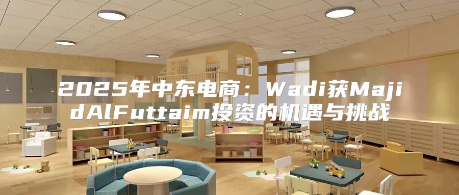2025年中东电商：Wadi获MajidAlFuttaim投资的机遇与挑战