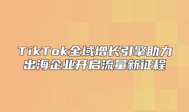TikTok全域增长引擎助力出海企业开启流量新征程